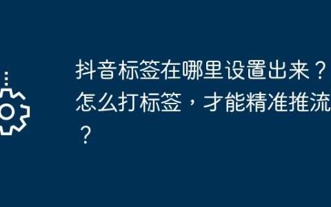 抖音标签在哪里设置出来？它怎么打标签，才能精准推流呢？