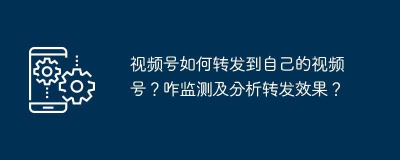 视频号如何转发到自己的视频号？咋监测及分析转发效果？