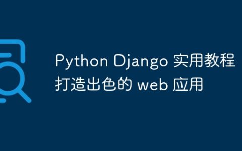 Python Django 实用教程：打造出色的 web 应用