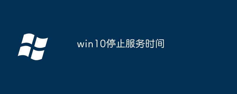 win10停止服务时间？win10什么时候停止服务