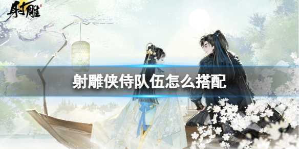 射雕侠侍队伍怎么搭配-射雕侠侍队伍萌新搭配攻略