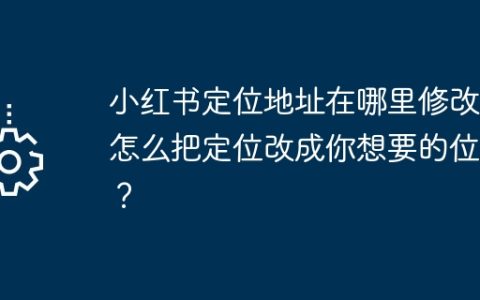 小红书定位地址在哪里修改？怎么把定位改成你想要的位置？