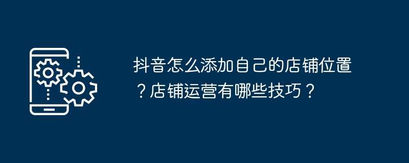 抖音怎么添加自己的店铺位置？店铺运营有哪些技巧？