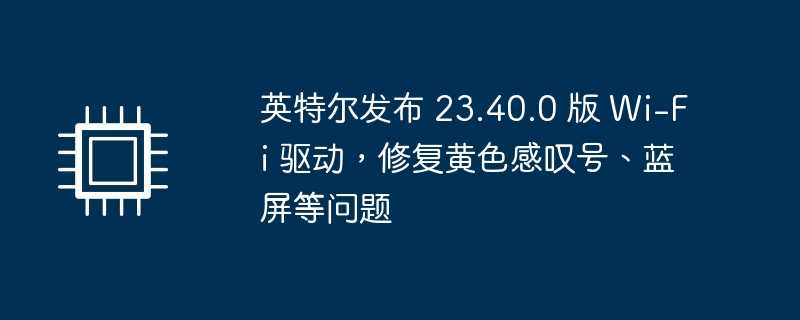 英特尔发布 23.40.0 版 wi-fi 驱动，修复黄色感叹号、蓝屏等问题