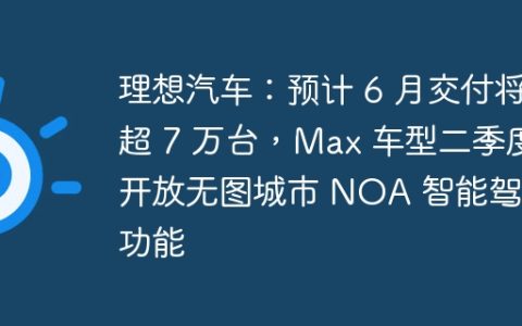 理想汽车：预计 6 月交付将超 7 万台，Max 车型二季度开放无图城市 NOA 智能驾驶功能