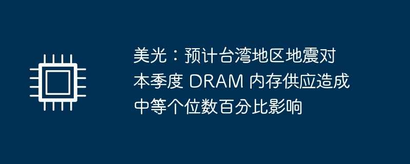 美光：预计台湾地区地震对本季度 DRAM 内存供应造成中等个位数百分比影响