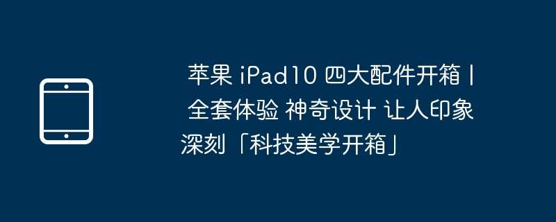 苹果 iPad10 四大配件开箱 | 全套体验 神奇设计 让人印象深刻「科技美学开箱」