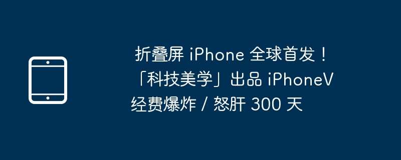 折叠屏 iPhone 全球首发！「科技美学」出品 iPhoneV 经费爆炸 / 怒肝 300 天