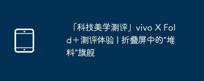 「科技美学测评」vivo X Fold＋测评体验 | 折叠屏中的“堆料”旗舰