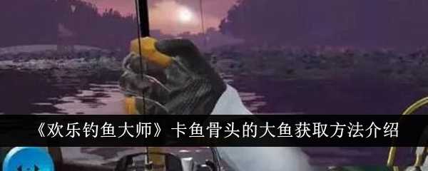 《欢乐钓鱼大师》卡鱼骨头的大鱼获取方法介绍插图 《欢乐钓鱼大师》卡鱼骨头的大鱼获取方法介绍