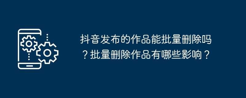 抖音发布的作品能批量删除吗?批量删除作品有哪些影响?插图 抖音发布的作品能批量删除吗?批量删除作品有哪些影响?