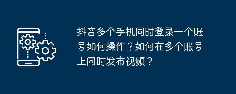 抖音多个手机同时登录一个账号如何操作？如何在多个账号上同时发布视频？
