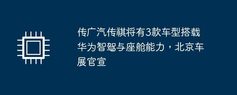传广汽传祺将有3款车型搭载华为智驾与座舱能力，北京车展官宣