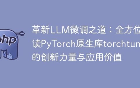 革新LLM微调之道：全方位解读PyTorch原生库torchtune的创新力量与应用价值