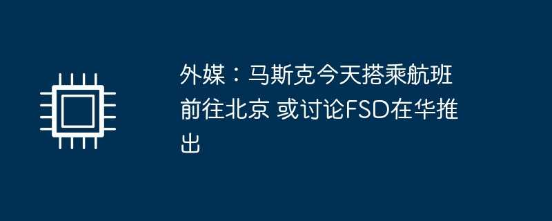 外媒：马斯克今天搭乘航班前往北京 或讨论FSD在华推出
