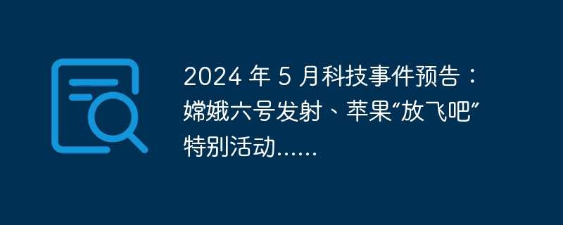2024 年 5 月科技事件预告：嫦娥六号发射、苹果“放飞吧”特别活动……
