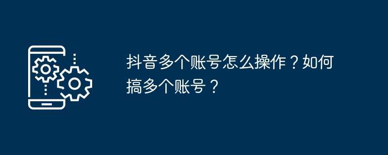 抖音多个账号怎么操作？如何搞多个账号？