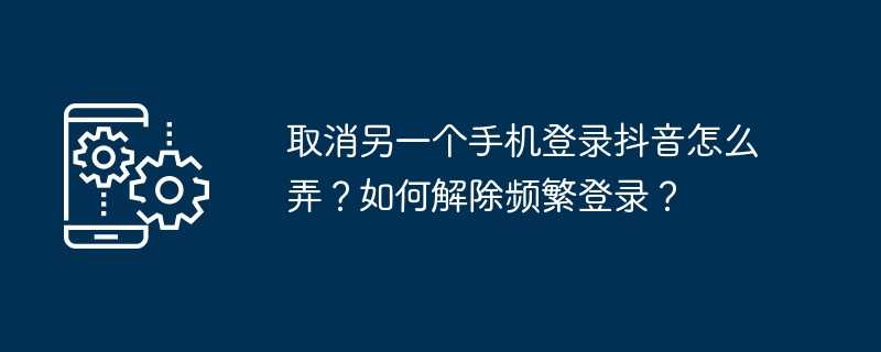 取消另一个手机登录抖音怎么弄？如何解除频繁登录？