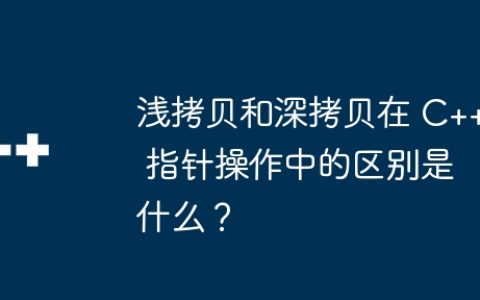 浅拷贝和深拷贝在 C++ 指针操作中的区别是什么？