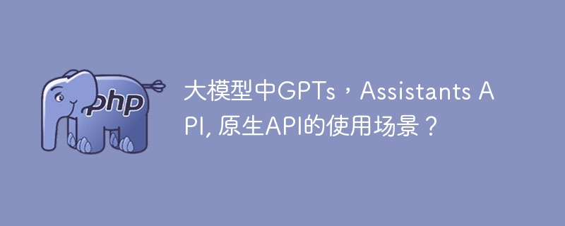 大模型中gpts，assistants api, 原生api的使用场景？