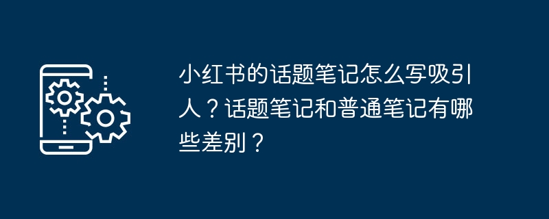 小红书的话题笔记怎么写吸引人？话题笔记和普通笔记有哪些差别？