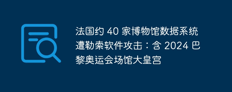 法国约 40 家博物馆数据系统遭勒索软件攻击：含 2024 巴黎奥运会场馆大皇宫