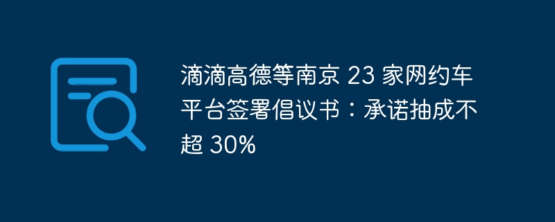 滴滴高德等南京 23 家网约车平台签署倡议书：承诺抽成不超 30%