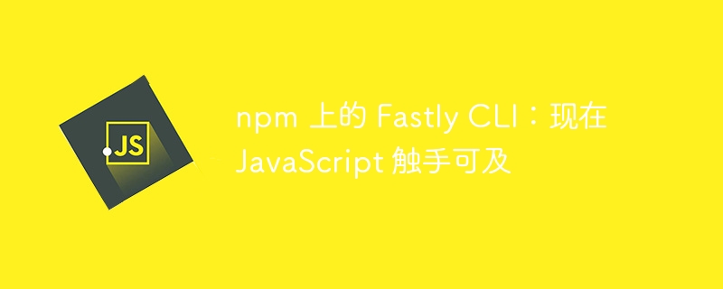 npm上的FastlyCLI：现在JavaScript触手可及