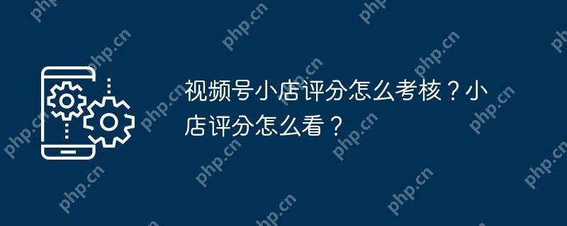 视频号小店评分怎么考核？小店评分怎么看？