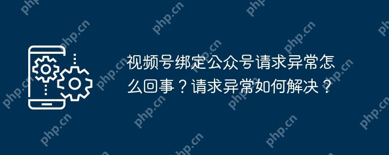 视频号绑定公众号请求异常怎么回事？请求异常如何解决？