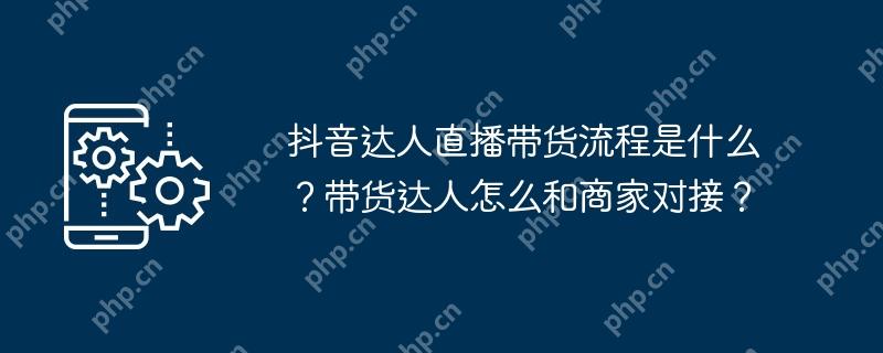 抖音达人直播带货流程是什么？带货达人怎么和商家对接？