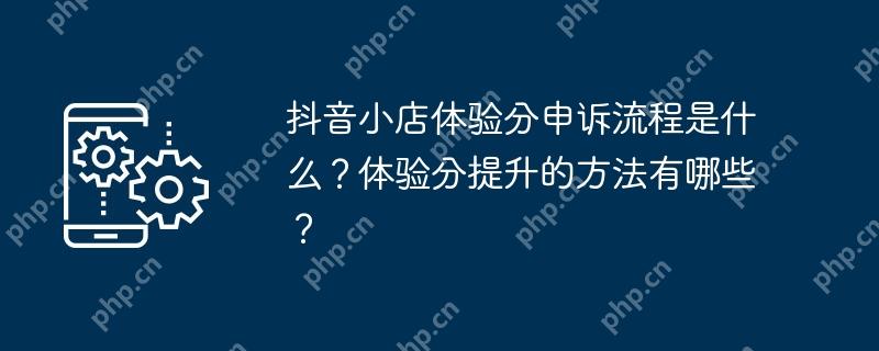 抖音小店体验分申诉流程是什么？体验分提升的方法有哪些？