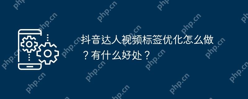 抖音达人视频标签优化怎么做？有什么好处？