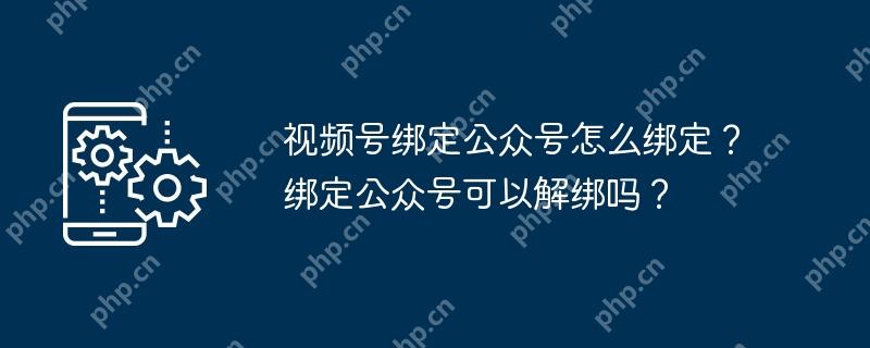 视频号绑定公众号怎么绑定？绑定公众号可以解绑吗？