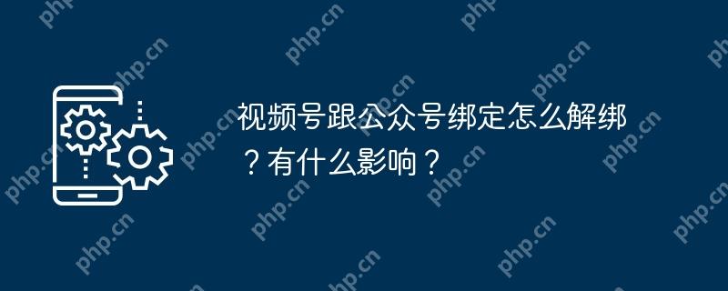 视频号跟公众号绑定怎么解绑？有什么影响？
