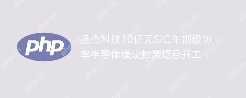 扬杰科技10亿元SiC车规级功率半导体模块封装项目开工