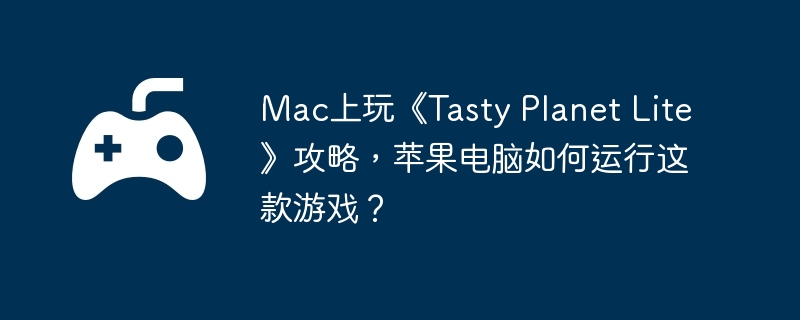 Mac上玩《Tasty Planet Lite》攻略，苹果电脑如何运行这款游戏？