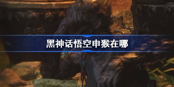 黑神话悟空申猴在哪 黑神话悟空申猴位置介绍